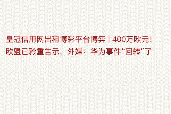 皇冠信用网出租博彩平台博弈 | 400万欧元！欧盟已矜重告示，外媒：华为事件“回转”了