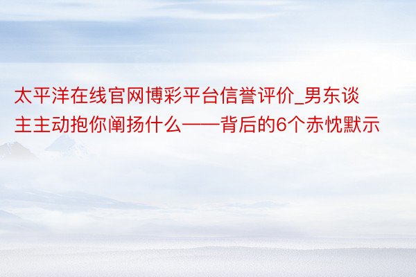 太平洋在线官网博彩平台信誉评价_男东谈主主动抱你阐扬什么——背后的6个赤忱默示