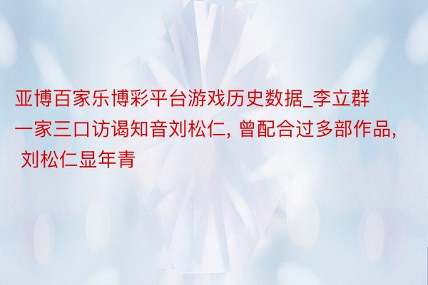 亚博百家乐博彩平台游戏历史数据_李立群一家三口访谒知音刘松仁, 曾配合过多部作品, 刘松仁显年青