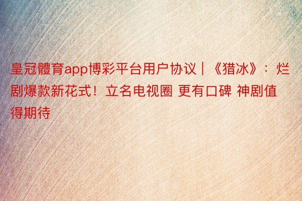 皇冠體育app博彩平台用户协议 | 《猎冰》：烂剧爆款新花式！立名电视圈 更有口碑 神剧值得期待