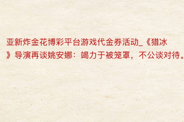 亚新炸金花博彩平台游戏代金券活动_《猎冰》导演再谈姚安娜：竭力于被笼罩，不公谈对待。