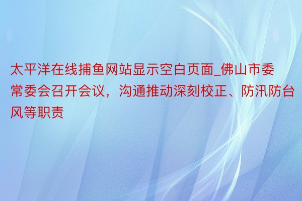 太平洋在线捕鱼网站显示空白页面_佛山市委常委会召开会议，沟通推动深刻校正、防汛防台风等职责