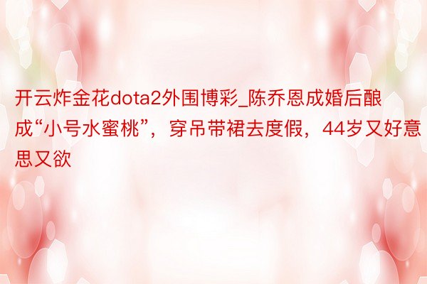 开云炸金花dota2外围博彩_陈乔恩成婚后酿成“小号水蜜桃”，穿吊带裙去度假，44岁又好意思又欲