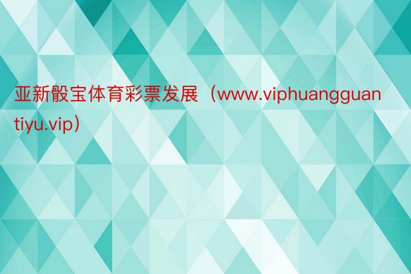 亚新骰宝体育彩票发展（www.viphuangguantiyu.vip）