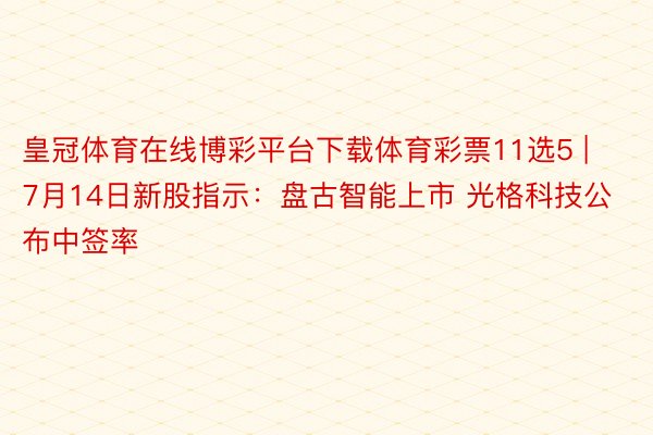 皇冠体育在线博彩平台下载体育彩票11选5 | 7月14日新股指示：盘古智能上市 光格科技公布中签率