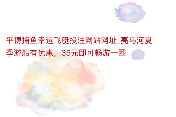 平博捕鱼幸运飞艇投注网站网址_亮马河夏季游船有优惠，35元即可畅游一圈