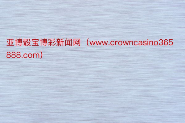 亚博骰宝博彩新闻网（www.crowncasino365888.com）