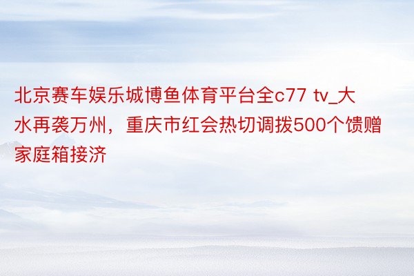 北京赛车娱乐城博鱼体育平台全c77 tv_大水再袭万州，重庆市红会热切调拨500个馈赠家庭箱接济