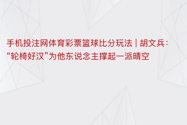 手机投注网体育彩票篮球比分玩法 | 胡文兵：“轮椅好汉”为他东说念主撑起一派晴空