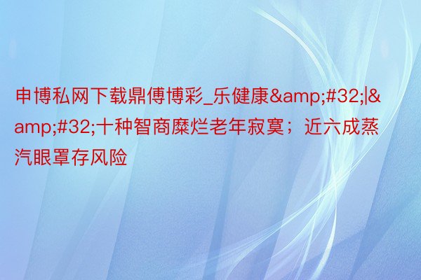 申博私网下载鼎傅博彩_乐健康&#32;|&#32;十种智商糜烂老年寂寞；近六成蒸汽眼罩存风险