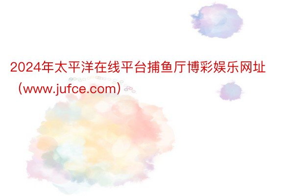 2024年太平洋在线平台捕鱼厅博彩娱乐网址（www.jufce.com）