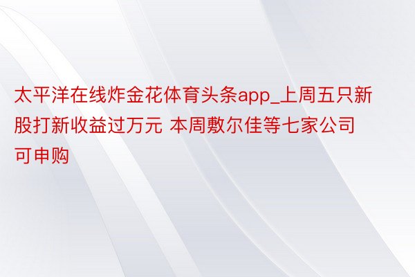 太平洋在线炸金花体育头条app_上周五只新股打新收益过万元 本周敷尔佳等七家公司可申购