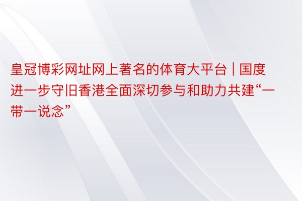 皇冠博彩网址网上著名的体育大平台 | 国度进一步守旧香港全面深切参与和助力共建“一带一说念”