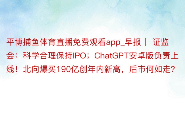 平博捕鱼体育直播免费观看app_早报｜ 证监会：科学合理保持IPO；ChatGPT安卓版负责上线！北向爆买190亿创年内新高，后市何如走？