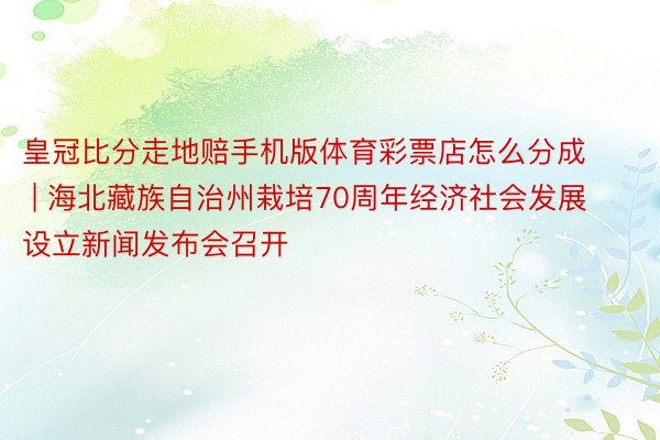 皇冠比分走地赔手机版体育彩票店怎么分成 | 海北藏族自治州栽培70周年经济社会发展设立新闻发布会召开