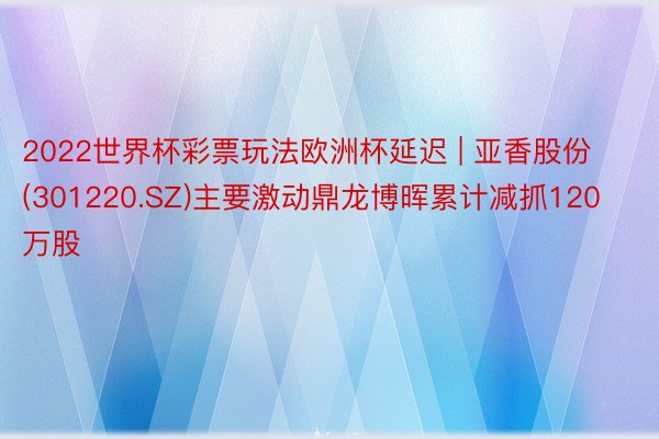 2022世界杯彩票玩法欧洲杯延迟 | 亚香股份(301220.SZ)主要激动鼎龙博晖累计减抓120万股