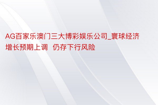 AG百家乐澳门三大博彩娱乐公司_寰球经济增长预期上调  仍存下行风险