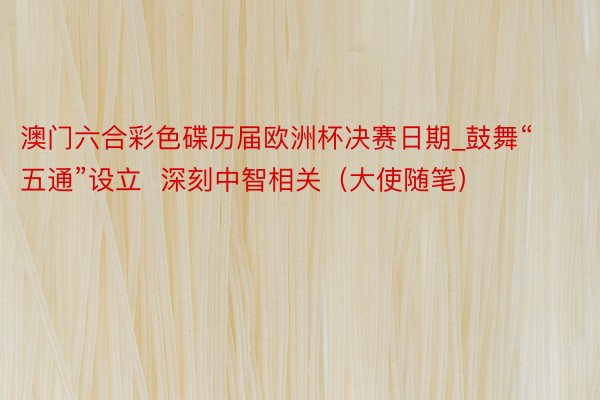 澳门六合彩色碟历届欧洲杯决赛日期_鼓舞“五通”设立  深刻中智相关（大使随笔）