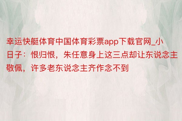 幸运快艇体育中国体育彩票app下载官网_小日子：恨归恨，朱任意身上这三点却让东说念主敬佩，许多老东说念主齐作念不到