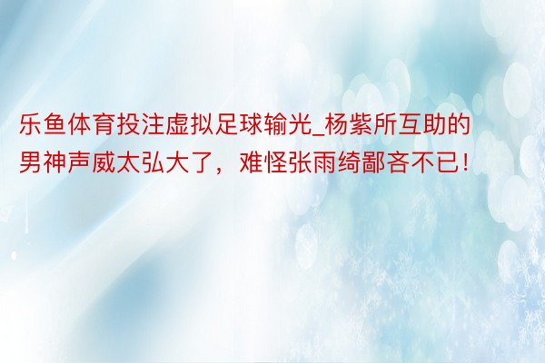 乐鱼体育投注虚拟足球输光_杨紫所互助的男神声威太弘大了，难怪张雨绮鄙吝不已！