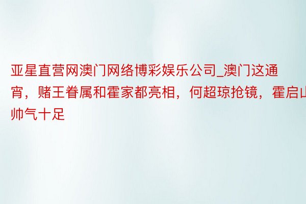 亚星直营网澳门网络博彩娱乐公司_澳门这通宵，赌王眷属和霍家都亮相，何超琼抢镜，霍启山帅气十足