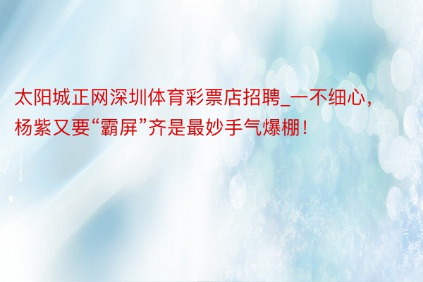 太阳城正网深圳体育彩票店招聘_一不细心，杨紫又要“霸屏”齐是最妙手气爆棚！