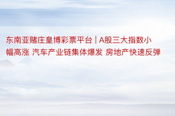 东南亚赌庄皇博彩票平台 | A股三大指数小幅高涨 汽车产业链集体爆发 房地产快速反弹