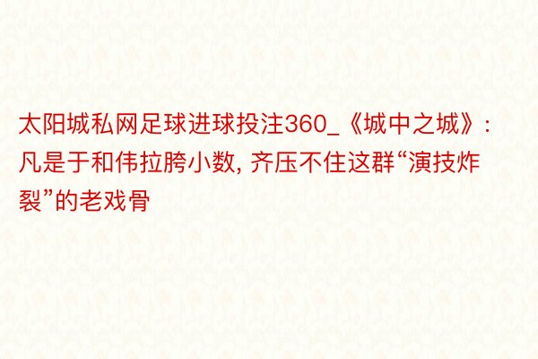 太阳城私网足球进球投注360_《城中之城》: 凡是于和伟拉胯小数, 齐压不住这群“演技炸裂”的老戏骨