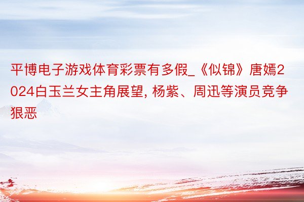 平博电子游戏体育彩票有多假_《似锦》唐嫣2024白玉兰女主角展望, 杨紫、周迅等演员竞争狠恶