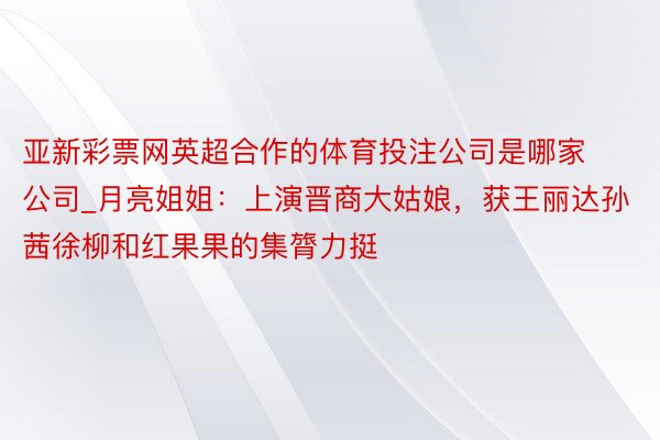 亚新彩票网英超合作的体育投注公司是哪家公司_月亮姐姐：上演晋商大姑娘，获王丽达孙茜徐柳和红果果的集膂力挺