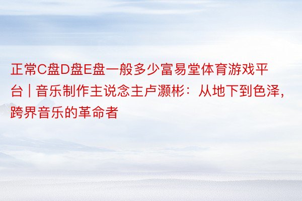 正常C盘D盘E盘一般多少富易堂体育游戏平台 | 音乐制作主说念主卢灏彬：从地下到色泽，跨界音乐的革命者