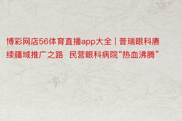 博彩网店56体育直播app大全 | 普瑞眼科赓续疆域推广之路  民营眼科病院“热血沸腾”