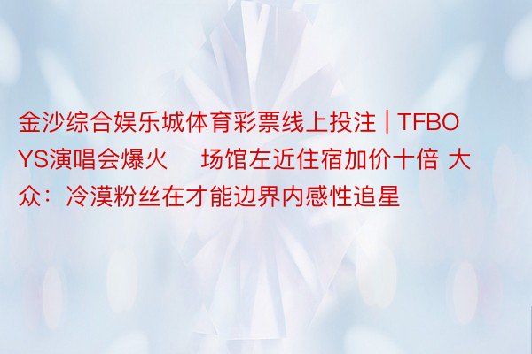 金沙综合娱乐城体育彩票线上投注 | TFBOYS演唱会爆火    场馆左近住宿加价十倍 大众：冷漠粉丝在才能边界内感性追星