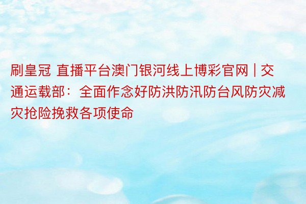刷皇冠 直播平台澳门银河线上博彩官网 | 交通运载部：全面作念好防洪防汛防台风防灾减灾抢险挽救各项使命