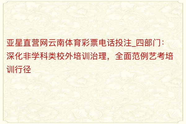 亚星直营网云南体育彩票电话投注_四部门：深化非学科类校外培训治理，全面范例艺考培训行径