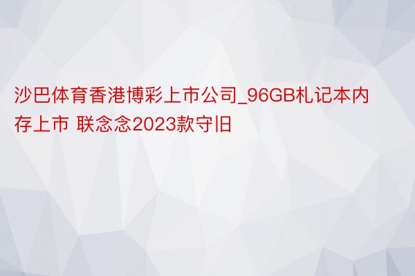 沙巴体育香港博彩上市公司_96GB札记本内存上市 联念念2023款守旧