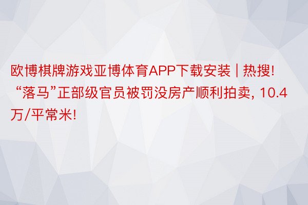 欧博棋牌游戏亚博体育APP下载安装 | 热搜! “落马”正部级官员被罚没房产顺利拍卖, 10.4万/平常米!