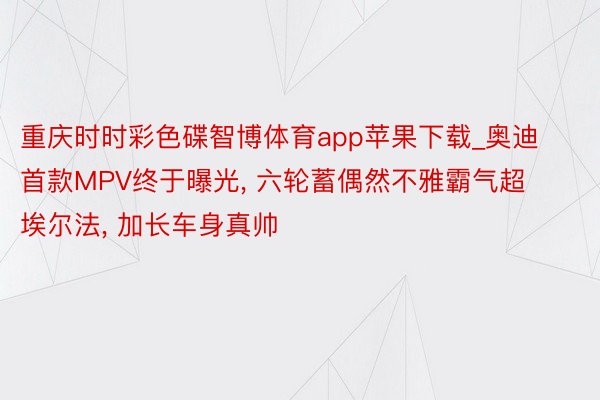 重庆时时彩色碟智博体育app苹果下载_奥迪首款MPV终于曝光, 六轮蓄偶然不雅霸气超埃尔法, 加长车身真帅