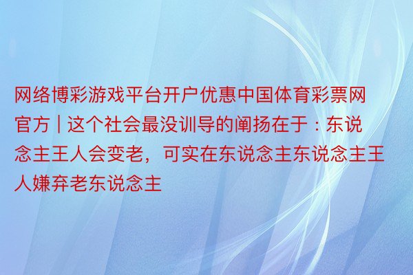 网络博彩游戏平台开户优惠中国体育彩票网官方 | 这个社会最没训导的阐扬在于 : 东说念主王人会变老，可实在东说念主东说念主王人嫌弃老东说念主