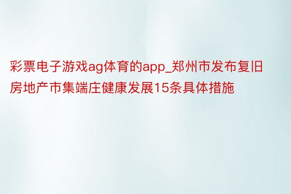 彩票电子游戏ag体育的app_郑州市发布复旧房地产市集端庄健康发展15条具体措施