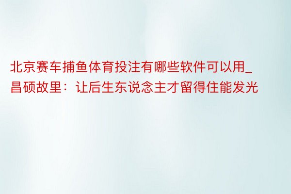 北京赛车捕鱼体育投注有哪些软件可以用_昌硕故里：让后生东说念主才留得住能发光