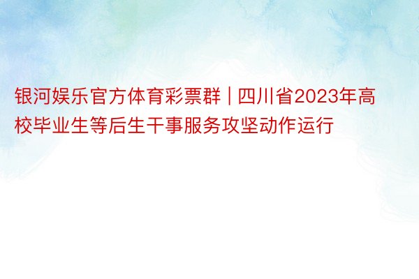 银河娱乐官方体育彩票群 | 四川省2023年高校毕业生等后生干事服务攻坚动作运行