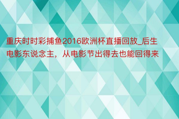 重庆时时彩捕鱼2016欧洲杯直播回放_后生电影东说念主，从电影节出得去也能回得来