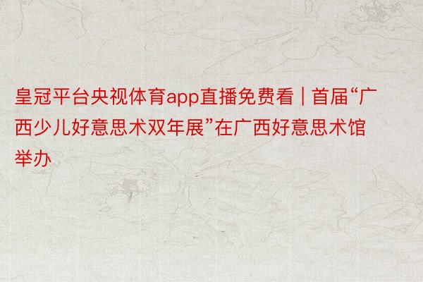 皇冠平台央视体育app直播免费看 | 首届“广西少儿好意思术双年展”在广西好意思术馆举办