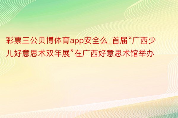 彩票三公贝博体育app安全么_首届“广西少儿好意思术双年展”在广西好意思术馆举办