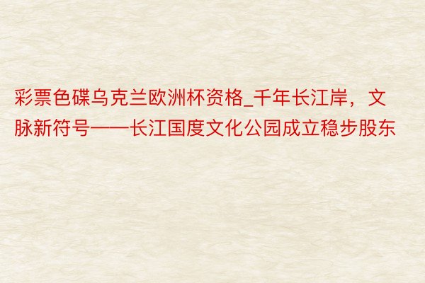 彩票色碟乌克兰欧洲杯资格_千年长江岸，文脉新符号——长江国度文化公园成立稳步股东