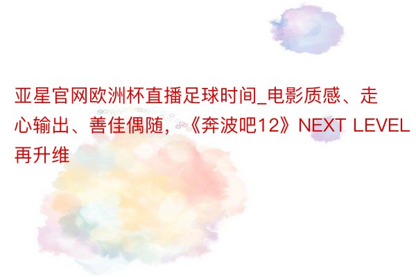 亚星官网欧洲杯直播足球时间_电影质感、走心输出、善佳偶随，《奔波吧12》NEXT LEVEL再升维