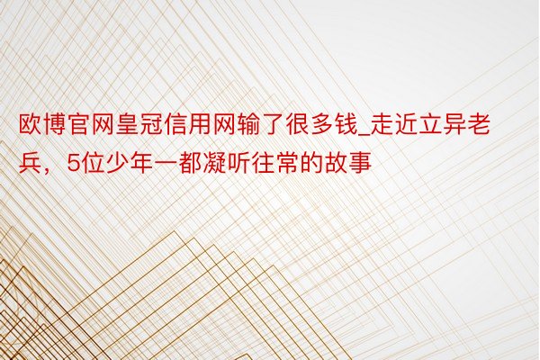 欧博官网皇冠信用网输了很多钱_走近立异老兵，5位少年一都凝听往常的故事