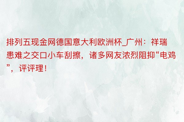 排列五现金网德国意大利欧洲杯_广州：祥瑞患难之交口小车刮擦，诸多网友浓烈阻抑“电鸡”，评评理！