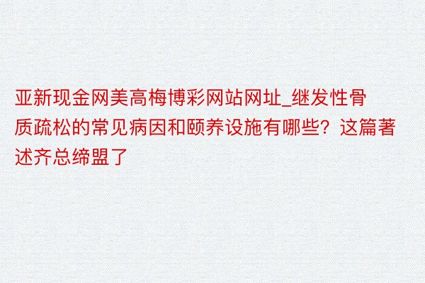 亚新现金网美高梅博彩网站网址_继发性骨质疏松的常见病因和颐养设施有哪些？这篇著述齐总缔盟了